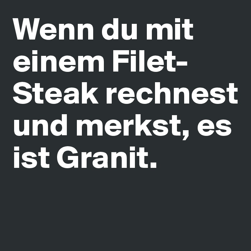 Wenn du mit einem Filet-Steak rechnest und merkst, es ist Granit.  
