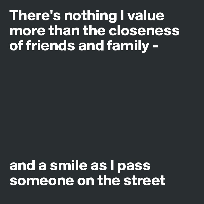 There's nothing I value more than the closeness of friends and family - 







and a smile as I pass someone on the street