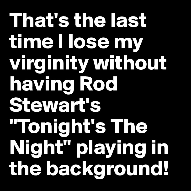 That's the last time I lose my virginity without having Rod Stewart's "Tonight's The Night" playing in the background!