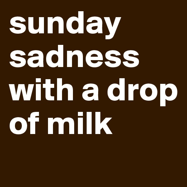 sunday sadness with a drop of milk