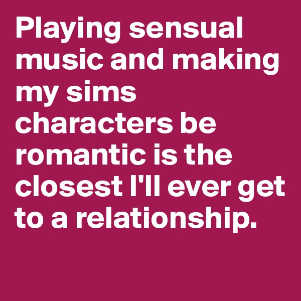 Playing sensual music and making my sims characters be romantic is the closest I'll ever get to a relationship.
