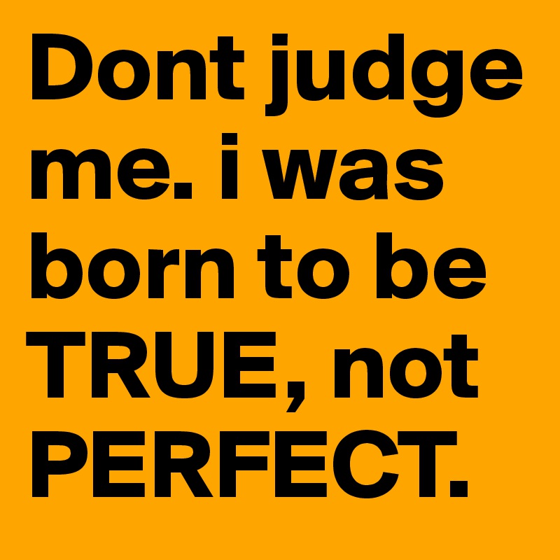 Dont judge me. i was born to be TRUE, not PERFECT.