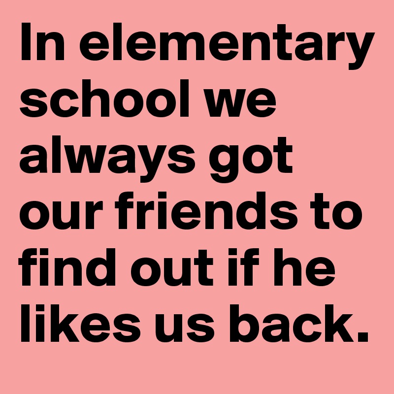 In elementary school we always got our friends to find out if he likes us back. 