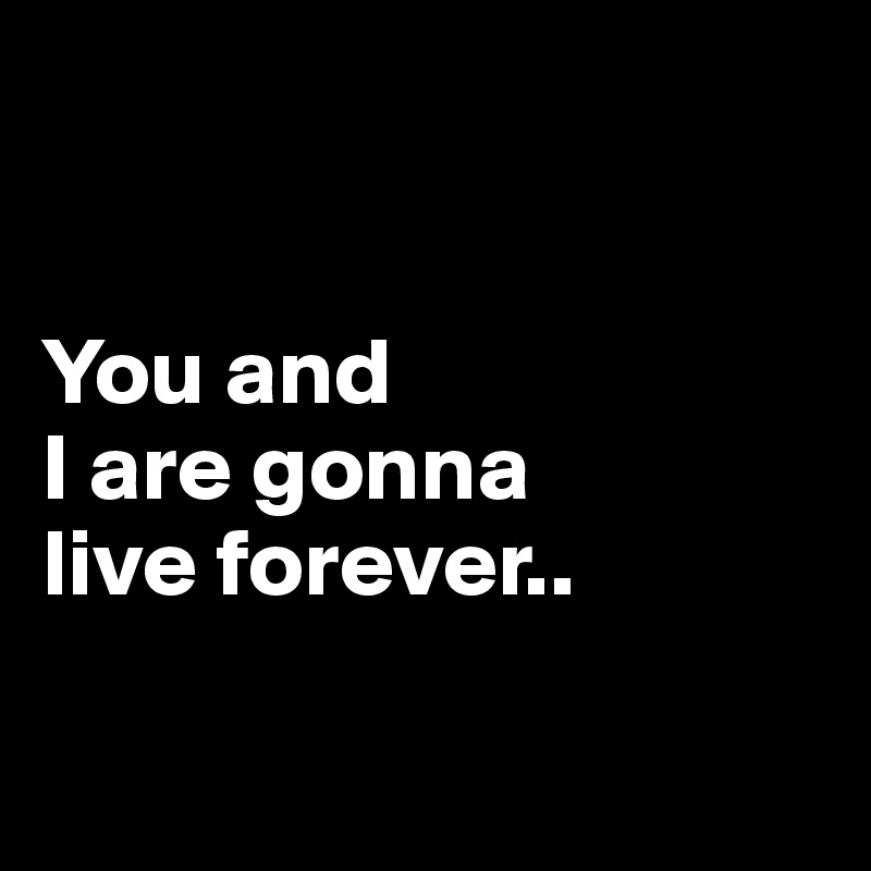 


You and 
I are gonna 
live forever.. 


