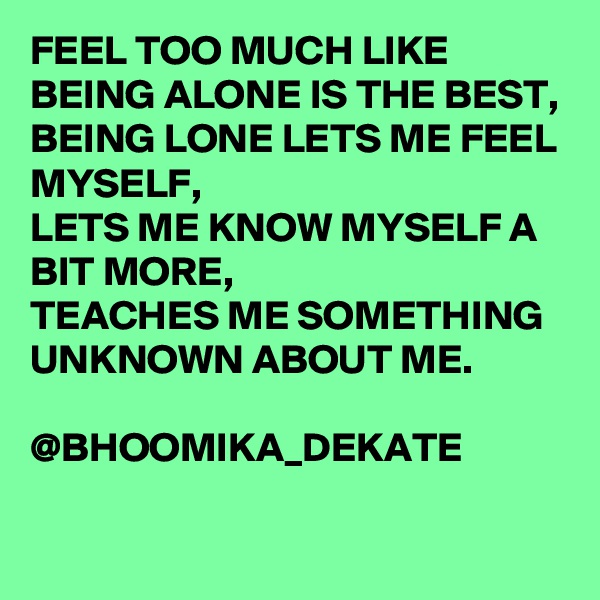 FEEL TOO MUCH LIKE BEING ALONE IS THE BEST,
BEING LONE LETS ME FEEL MYSELF,
LETS ME KNOW MYSELF A BIT MORE,
TEACHES ME SOMETHING UNKNOWN ABOUT ME.
                 @BHOOMIKA_DEKATE
