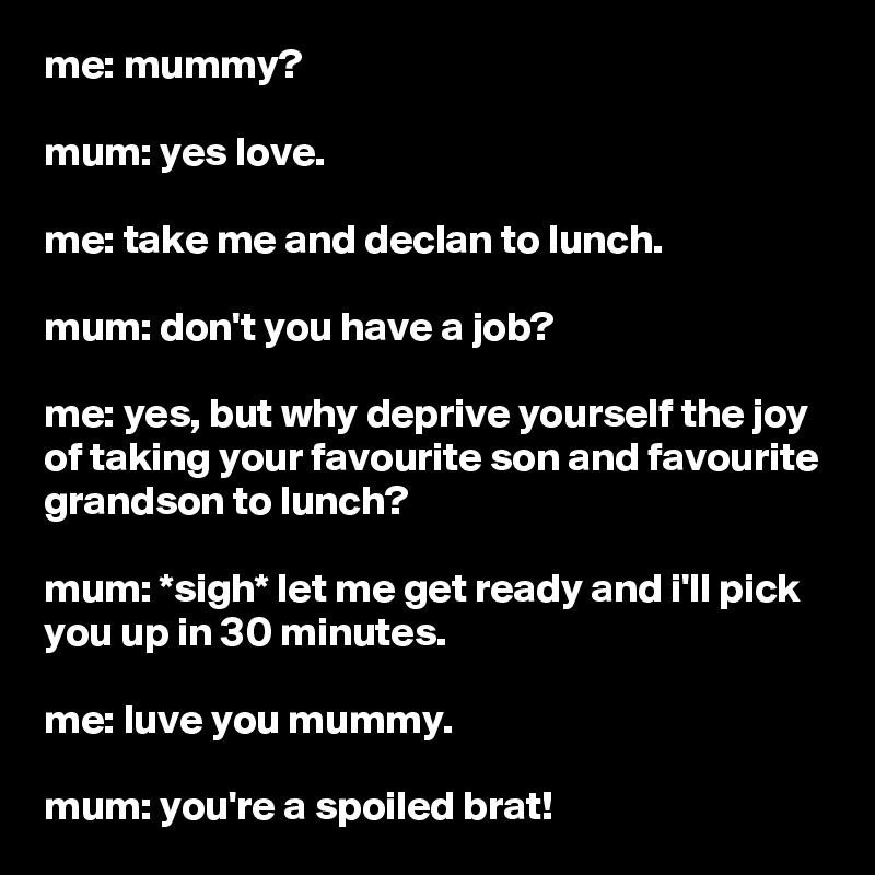 me: mummy?

mum: yes love.

me: take me and declan to lunch.

mum: don't you have a job?

me: yes, but why deprive yourself the joy of taking your favourite son and favourite grandson to lunch?

mum: *sigh* let me get ready and i'll pick you up in 30 minutes.

me: luve you mummy.

mum: you're a spoiled brat!