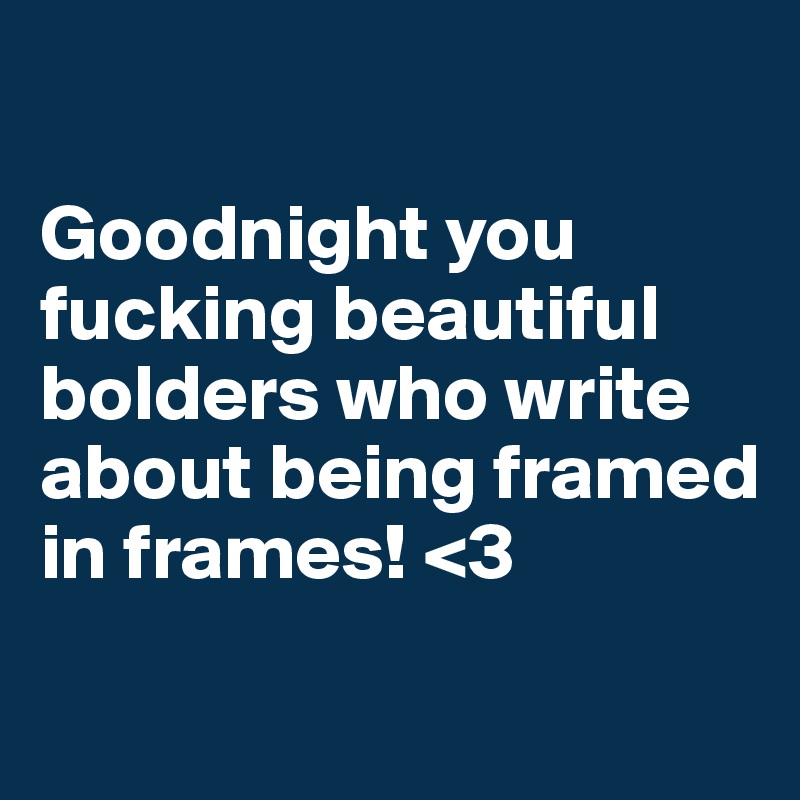 

Goodnight you fucking beautiful bolders who write about being framed in frames! <3
