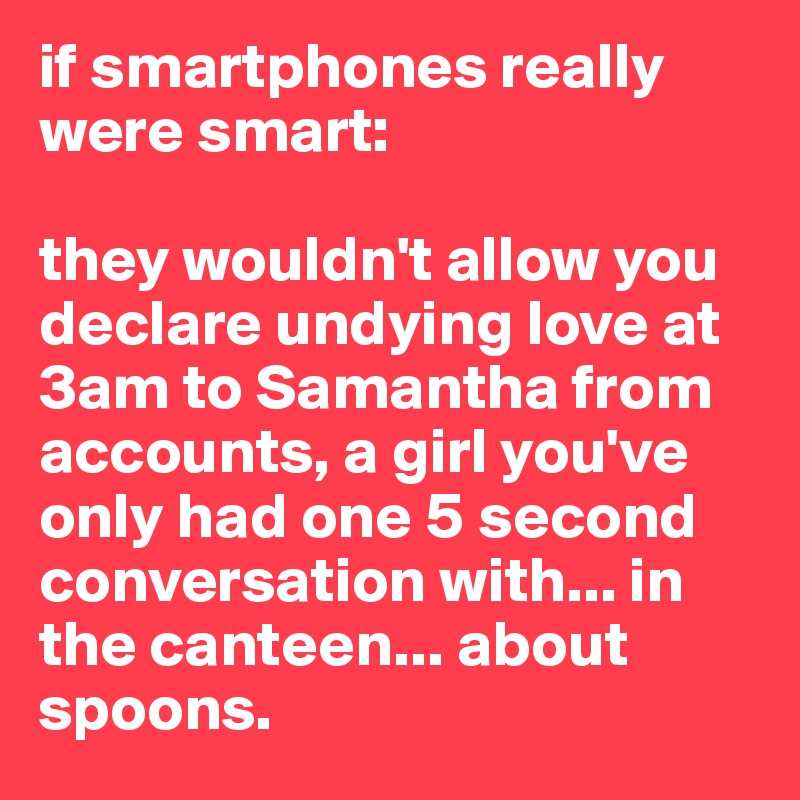 if smartphones really were smart:

they wouldn't allow you declare undying love at 3am to Samantha from accounts, a girl you've only had one 5 second conversation with... in the canteen... about spoons.