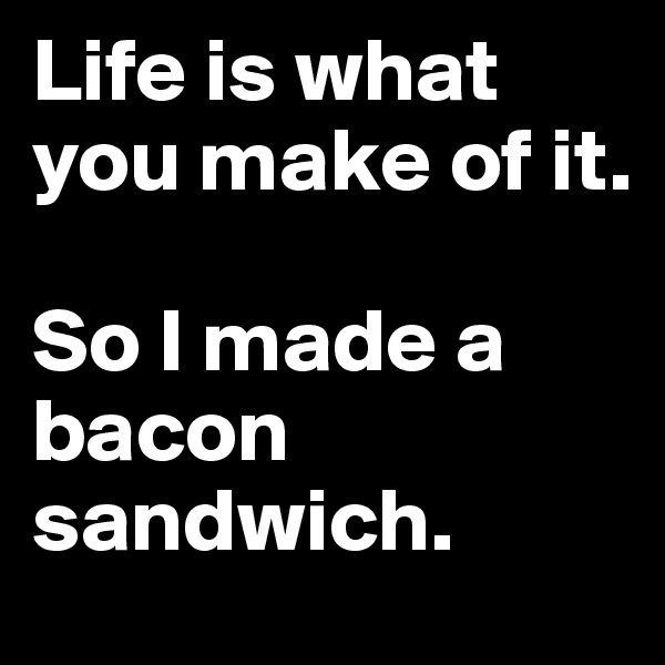 Life is what you make of it.

So I made a bacon sandwich.