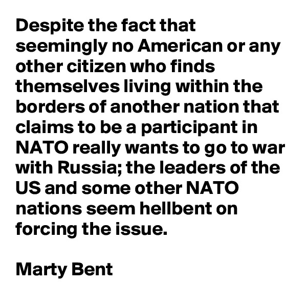 Despite the fact that seemingly no American or any other citizen who finds themselves living within the borders of another nation that claims to be a participant in NATO really wants to go to war with Russia; the leaders of the US and some other NATO nations seem hellbent on forcing the issue.

Marty Bent