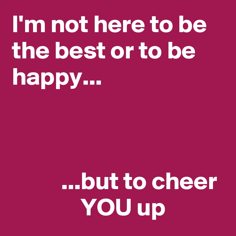 I'm not here to be the best or to be happy...



          ...but to cheer               YOU up