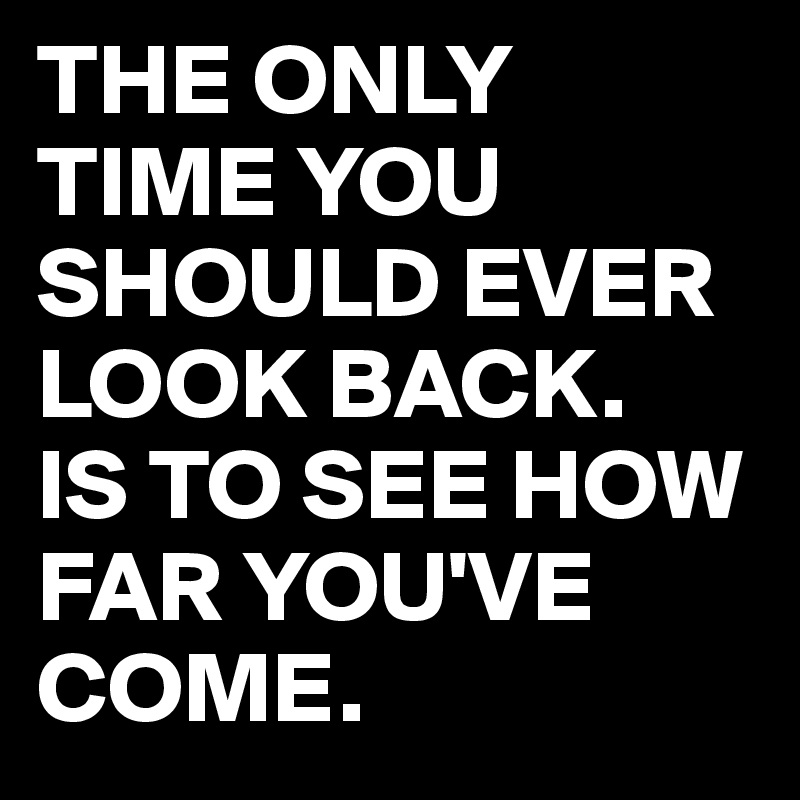 THE ONLY TIME YOU SHOULD EVER LOOK BACK.
IS TO SEE HOW FAR YOU'VE COME.