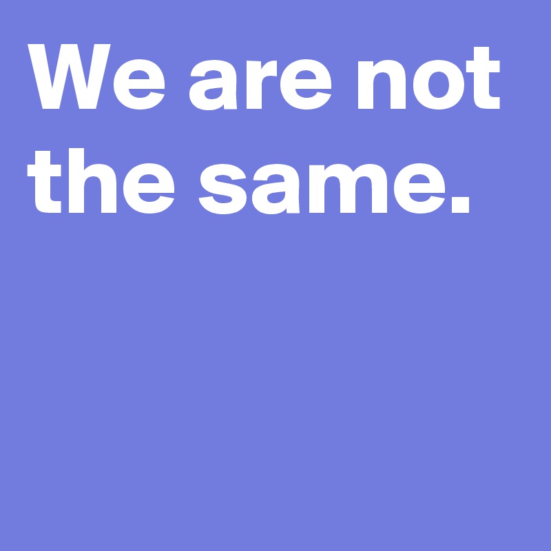 We are not the same.

