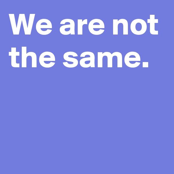 We are not the same.


