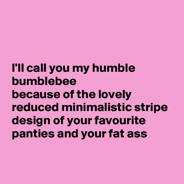



 I'll call you my humble 
 bumblebee
 because of the lovely 
 reduced minimalistic stripe 
 design of your favourite 
 panties and your fat ass

