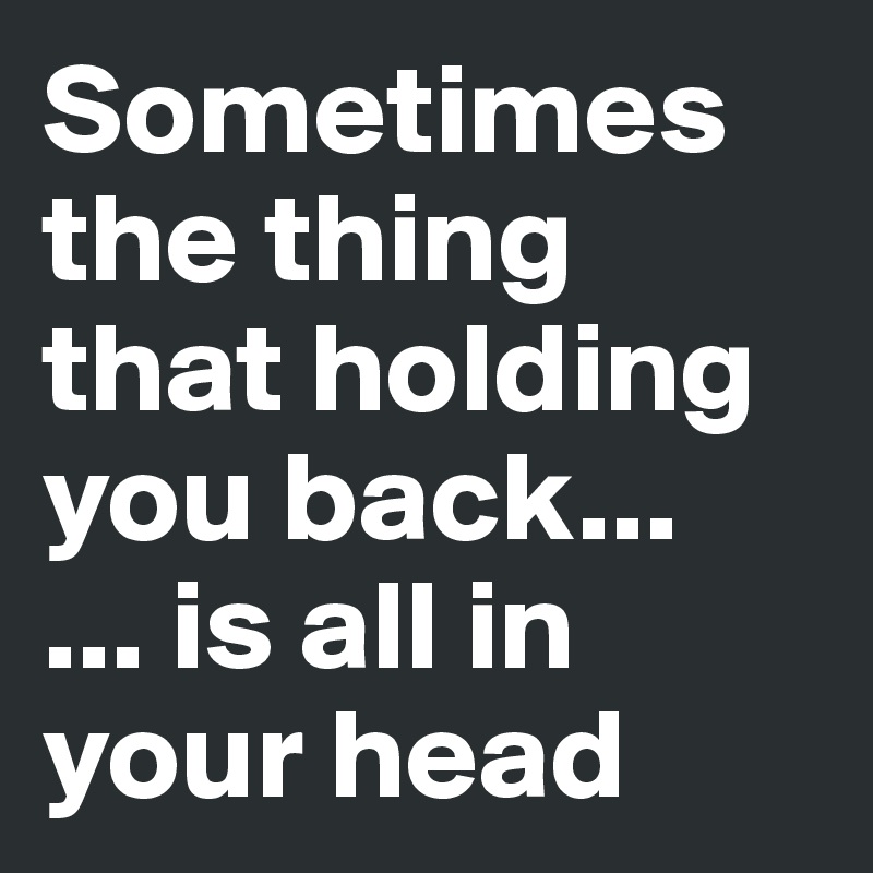 Sometimes the thing that holding you back...
... is all in your head