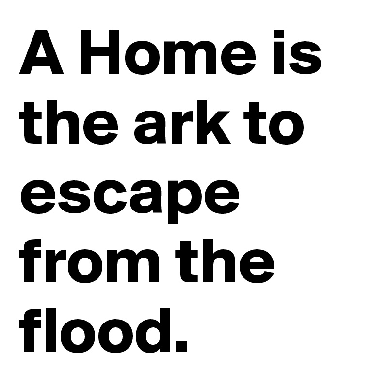 A Home is the ark to escape from the flood.