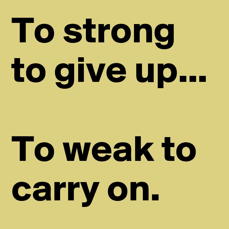 To strong to give up...

To weak to carry on.