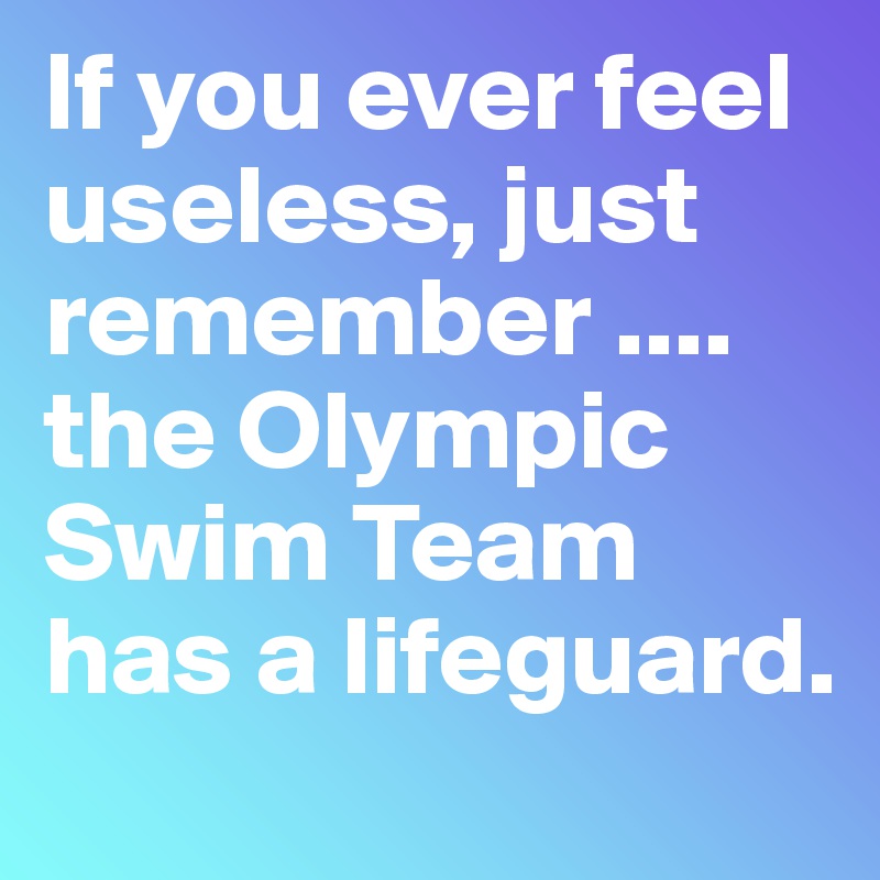 If you ever feel useless, just remember ....  the Olympic Swim Team has a lifeguard.