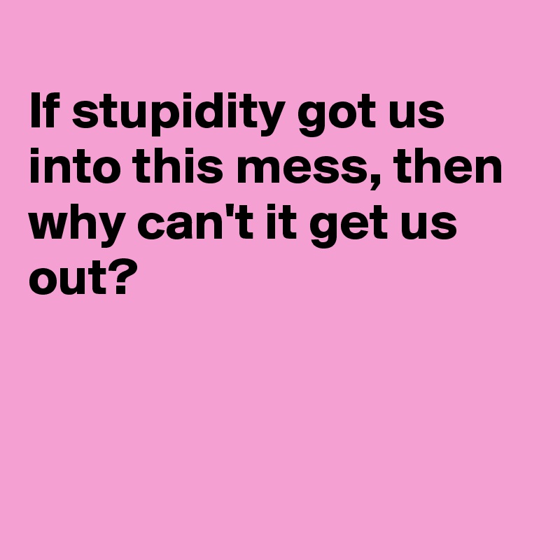
If stupidity got us into this mess, then why can't it get us out?



