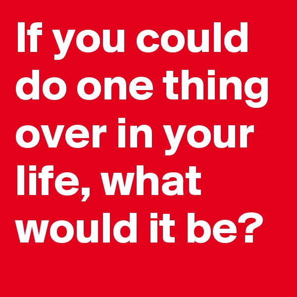 If you could do one thing over in your life, what would it be?