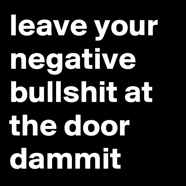 leave your negative bullshit at the door dammit