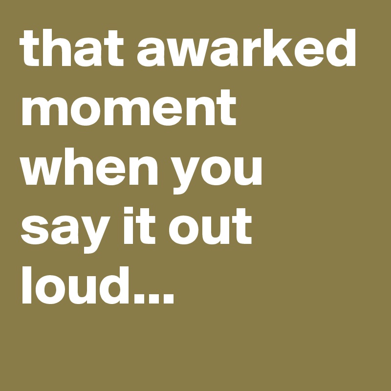 that awarked moment when you say it out loud...