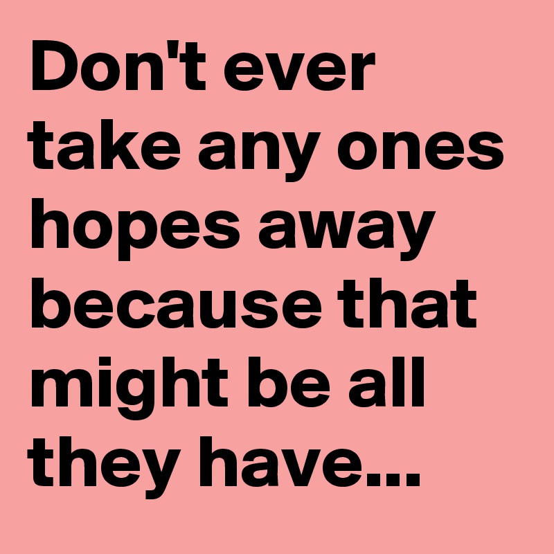 Don't ever take any ones hopes away because that might be all they have...