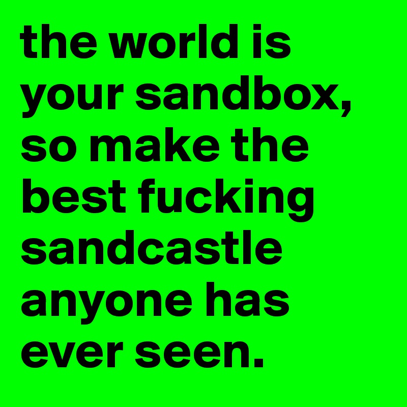 the world is your sandbox, so make the best fucking sandcastle anyone has ever seen. 