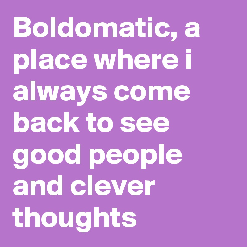 Boldomatic, a place where i always come back to see good people and clever thoughts