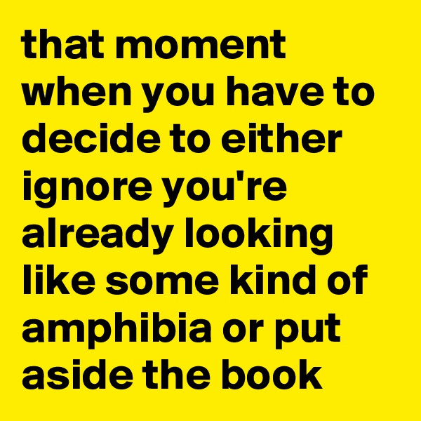 that moment when you have to decide to either ignore you're already looking like some kind of amphibia or put aside the book