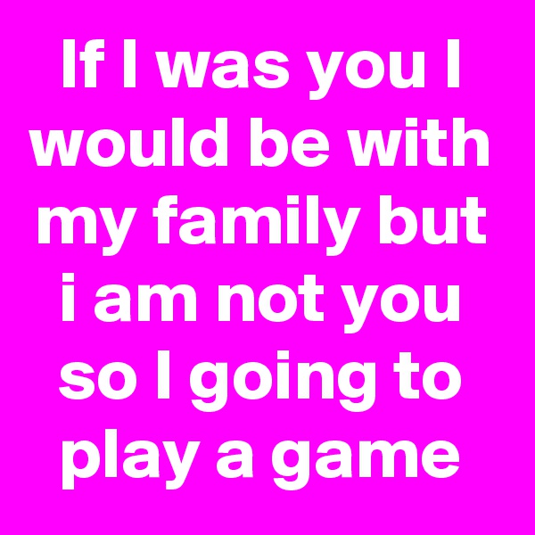 If I was you I would be with my family but i am not you so I going to play a game