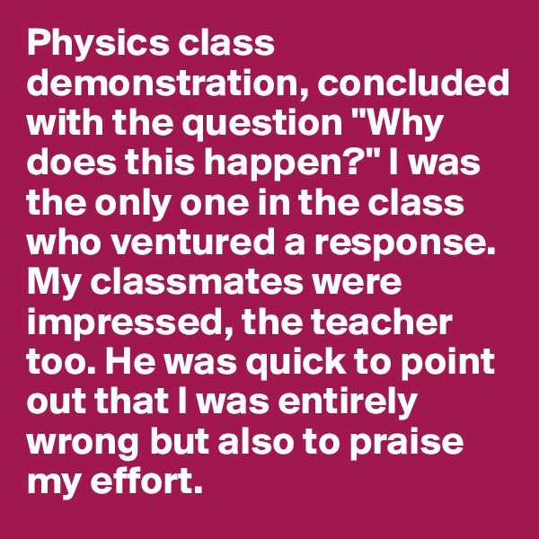 Physics class demonstration, concluded with the question "Why does this happen?" I was the only one in the class who ventured a response. My classmates were impressed, the teacher too. He was quick to point out that I was entirely wrong but also to praise my effort. 