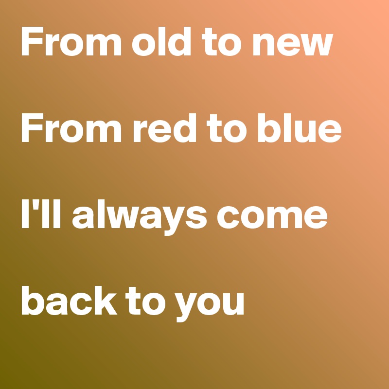 From old to new 

From red to blue 

I'll always come 

back to you 
