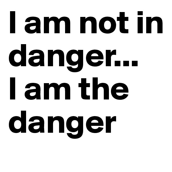 I am not in danger... 
I am the danger