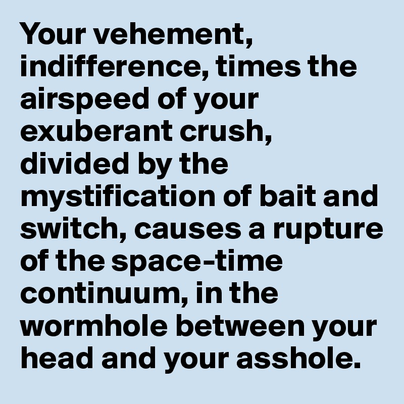 Your vehement, indifference, times the airspeed of your exuberant crush, divided by the mystification of bait and switch, causes a rupture of the space-time continuum, in the wormhole between your head and your asshole. 