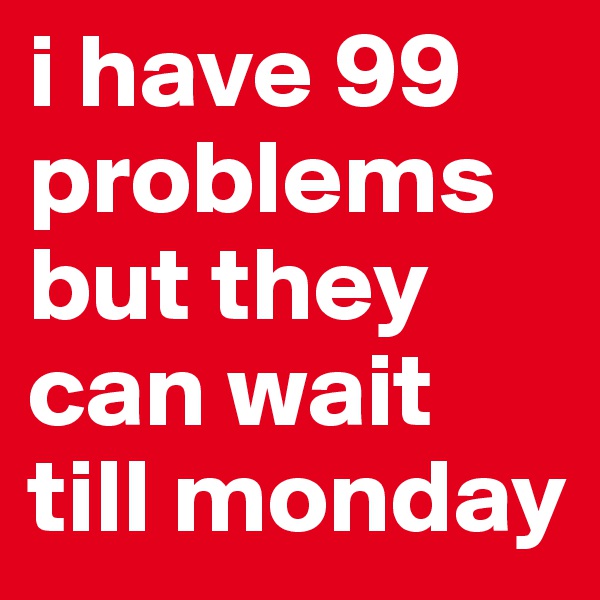 i have 99 problems but they can wait till monday
