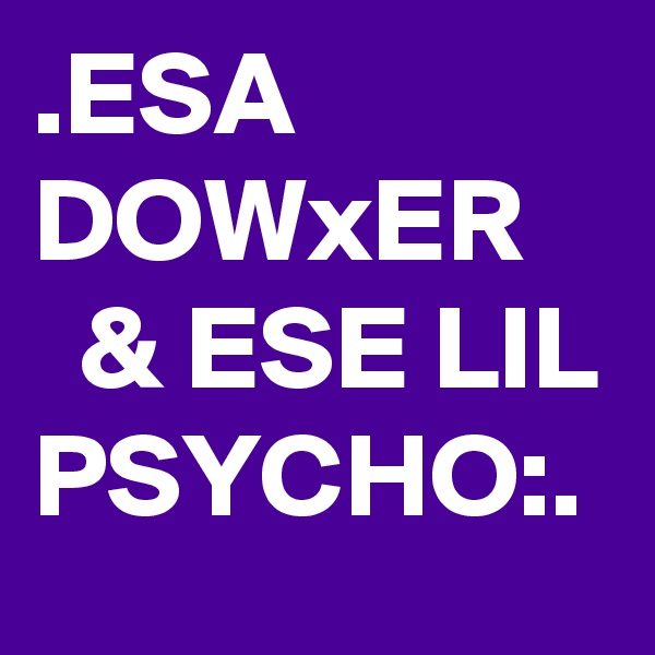 .ESA DOWxER
  & ESE LIL PSYCHO:.