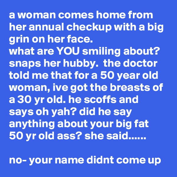 a woman comes home from her annual checkup with a big grin on her face. 
what are YOU smiling about? snaps her hubby.  the doctor told me that for a 50 year old woman, ive got the breasts of a 30 yr old. he scoffs and says oh yah? did he say anything about your big fat 50 yr old ass? she said......

no- your name didnt come up
