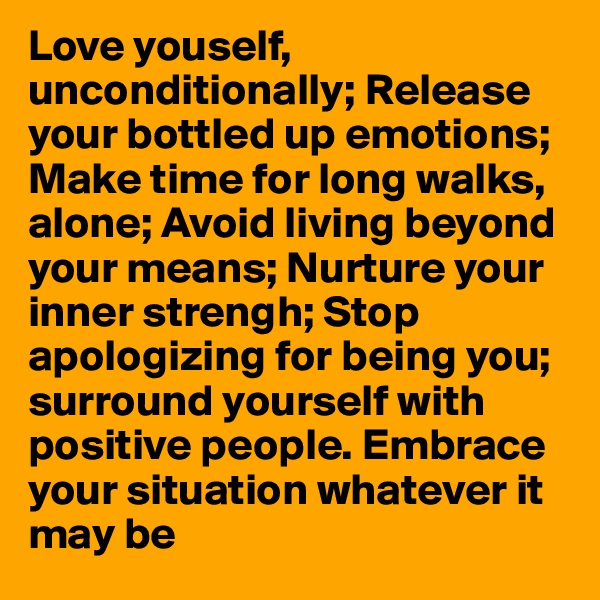 Love youself, unconditionally; Release your bottled up emotions;
Make time for long walks, alone; Avoid living beyond your means; Nurture your inner strengh; Stop apologizing for being you; surround yourself with positive people. Embrace your situation whatever it may be
