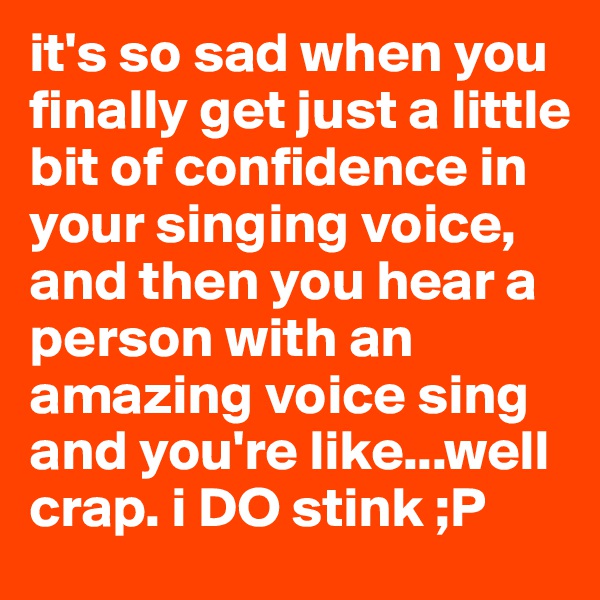 it's so sad when you finally get just a little bit of confidence in your singing voice, and then you hear a person with an amazing voice sing and you're like...well crap. i DO stink ;P