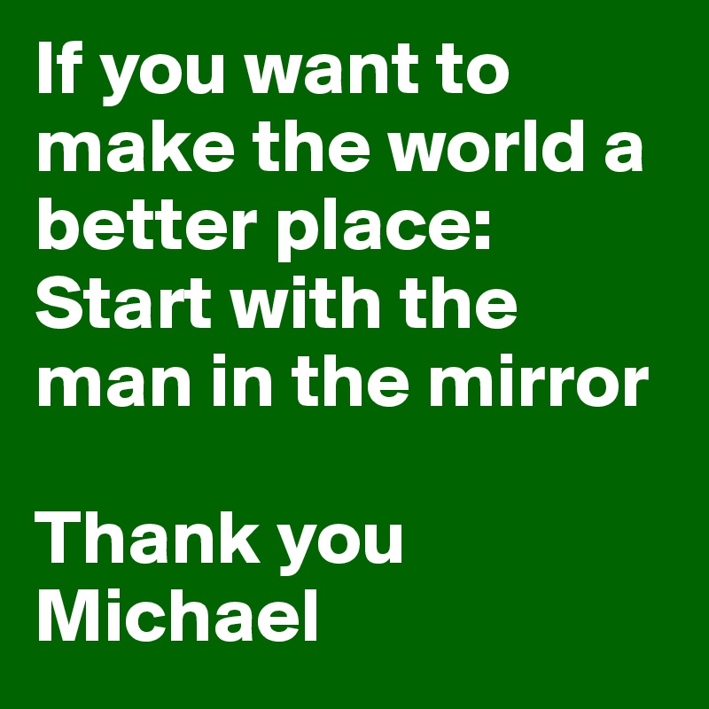 If you want to make the world a better place: Start with the man in the mirror

Thank you Michael