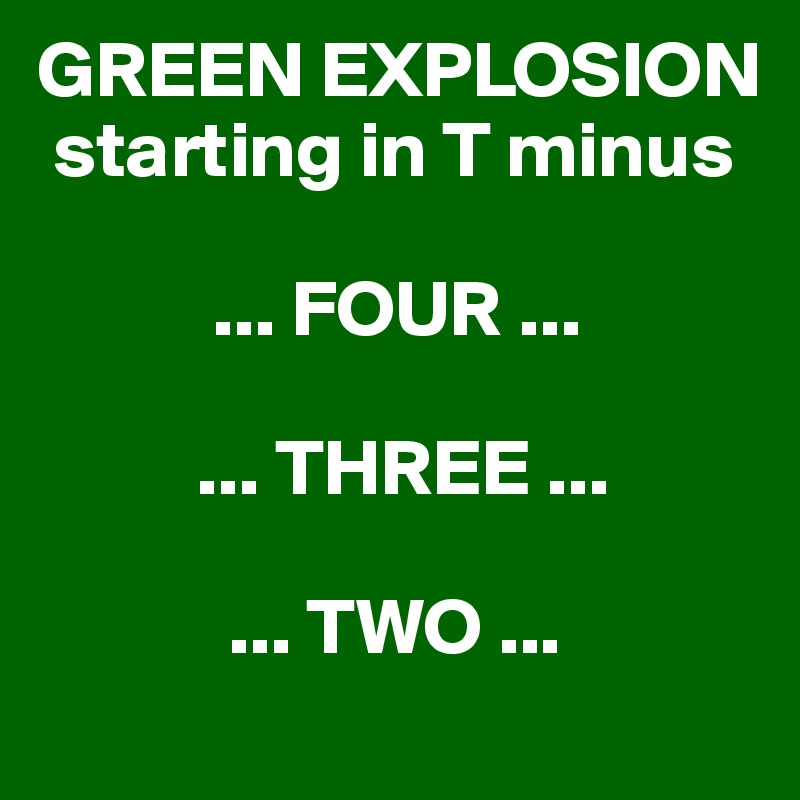 GREEN EXPLOSION   
 starting in T minus 

           ... FOUR ... 

          ... THREE ... 

            ... TWO ... 