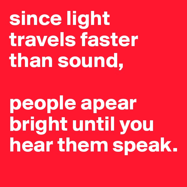 since light travels faster than sound, 

people apear bright until you hear them speak.