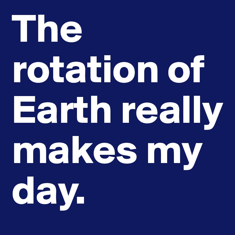 The rotation of Earth really makes my day. 