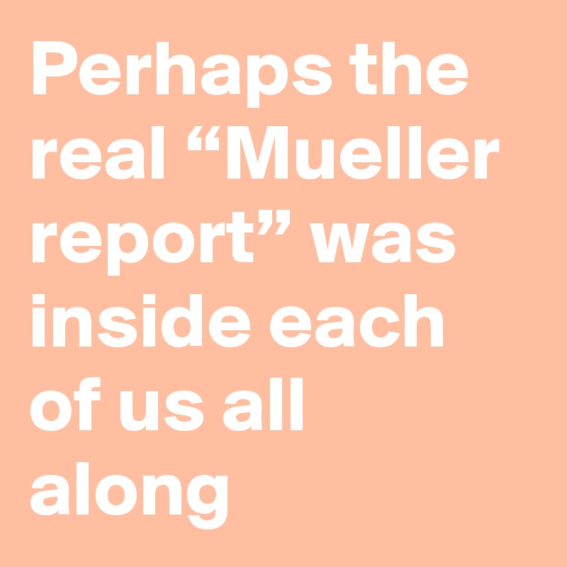 Perhaps the real “Mueller report” was inside each of us all along