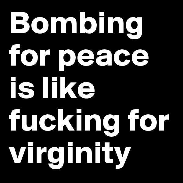 Bombing for peace is like fucking for virginity