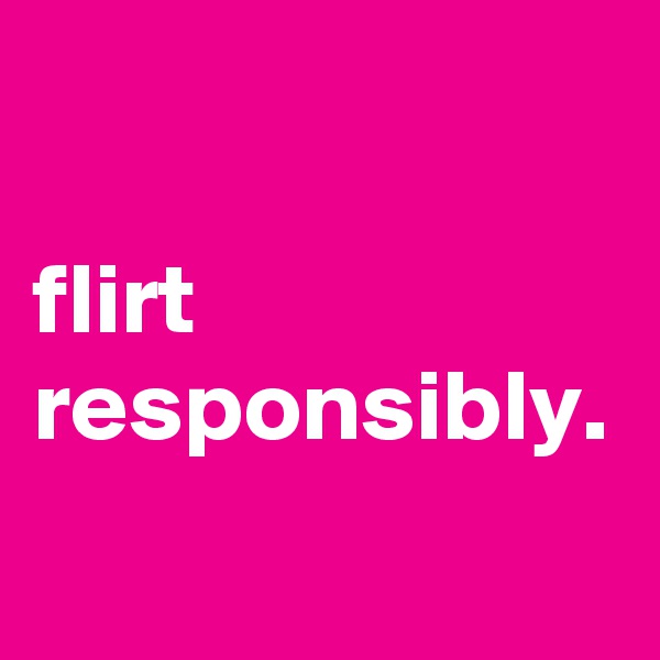 

flirt responsibly.
