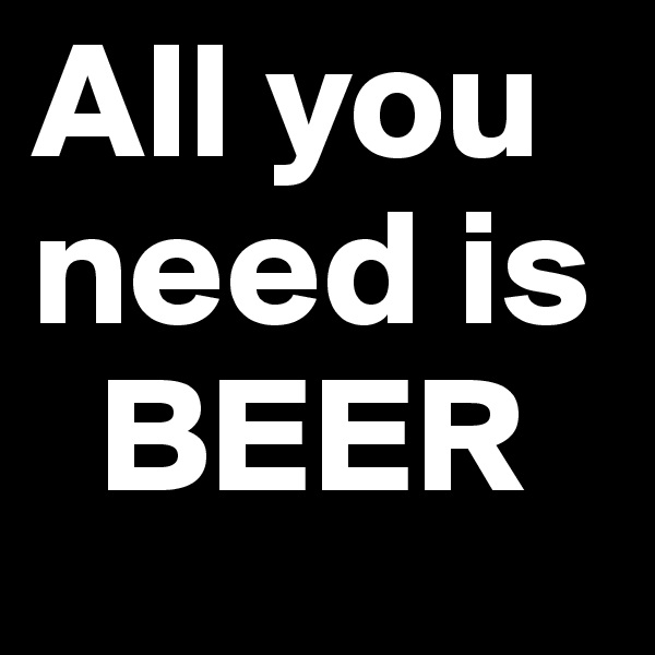All you need is 
  BEER