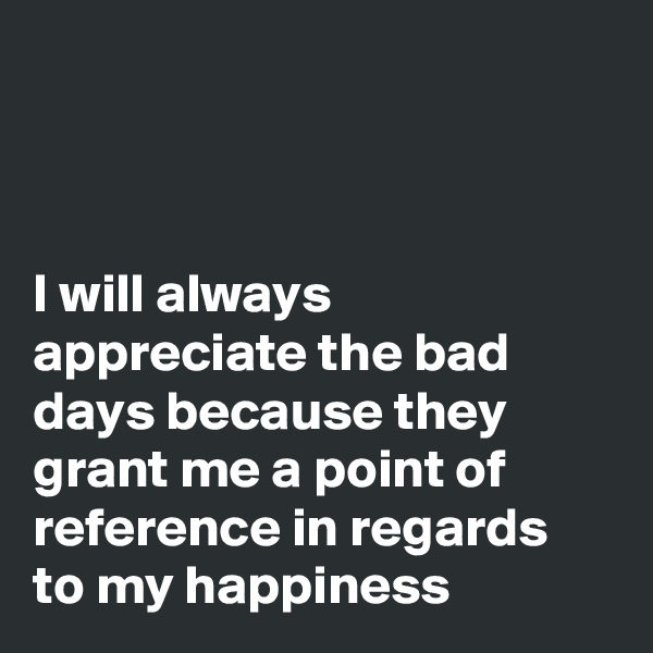 



I will always appreciate the bad days because they grant me a point of reference in regards to my happiness